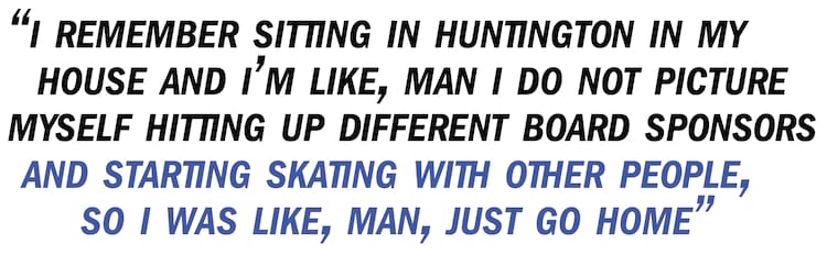 Bastien pullquote I remember sitting in Huntington in my house and I’m like, Man I do not picture myself hitting up different board sponsors and starting skating with other people, so I was like, Man, just go home