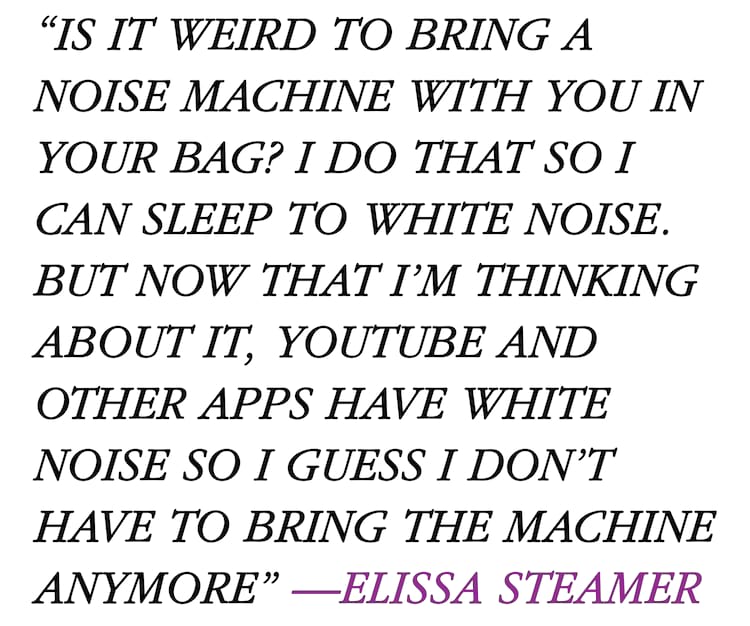 Elissa Steamer Quote Is it weird to bring a noise machine with you in your bag? I do that so I can sleep to white noise. But now that I’m thinking about it, YouTube and other apps have white noise so I guess I don’t have to bring the machine anymore”
